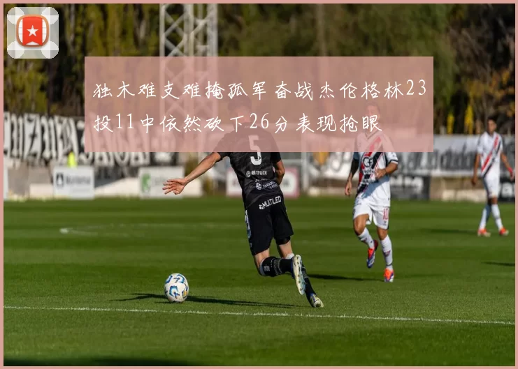 独木难支难掩孤军奋战杰伦格林23投11中依然砍下26分表现抢眼