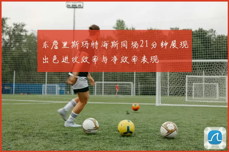东詹里斯玛特海斯同场21分钟展现出色进攻效率与净效率表现