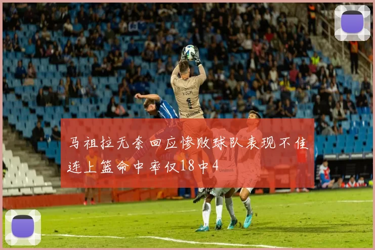 马祖拉无奈回应惨败球队表现不佳连上篮命中率仅18中4