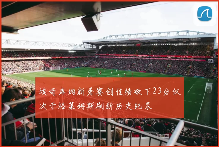 埃奇库姆新秀赛创佳绩砍下23分仅次于格莱姆斯刷新历史纪录