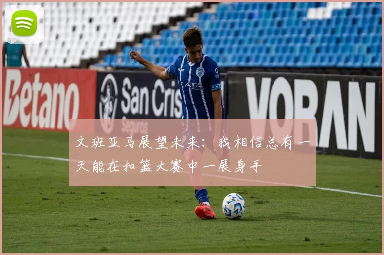 文班亚马展望未来：我相信总有一天能在扣篮大赛中一展身手