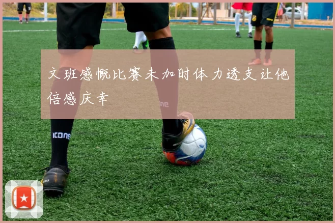 文班感慨比赛未加时体力透支让他倍感庆幸