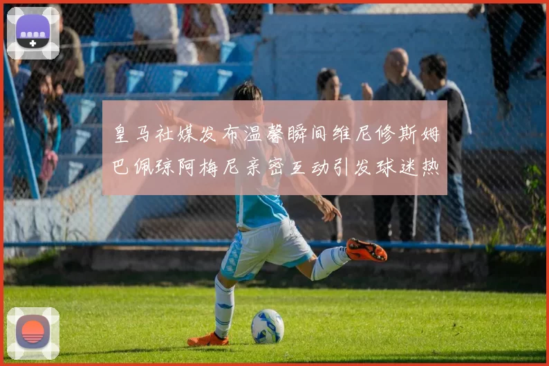 皇马社媒发布温馨瞬间维尼修斯姆巴佩琼阿梅尼亲密互动引发球迷热议