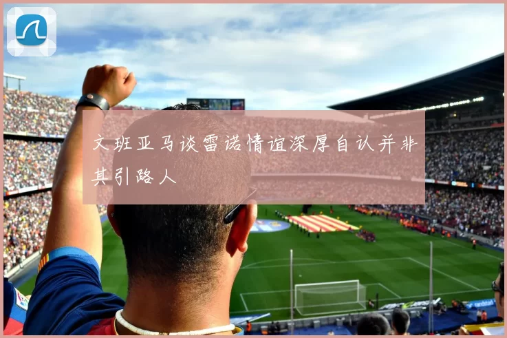 文班亚马谈雷诺情谊深厚自认并非其引路人