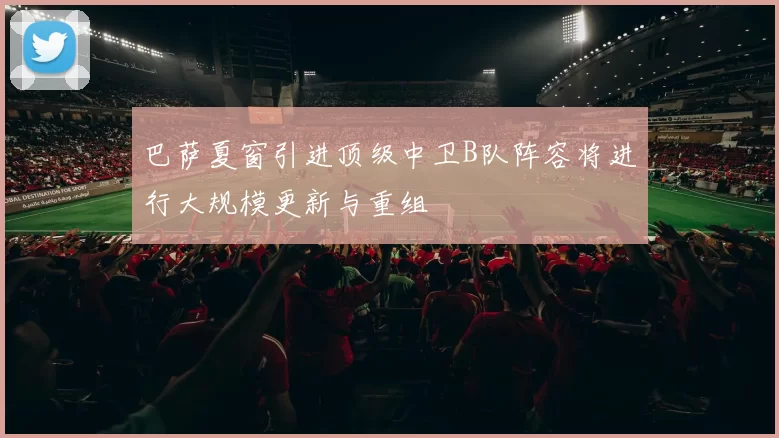 巴萨夏窗引进顶级中卫B队阵容将进行大规模更新与重组