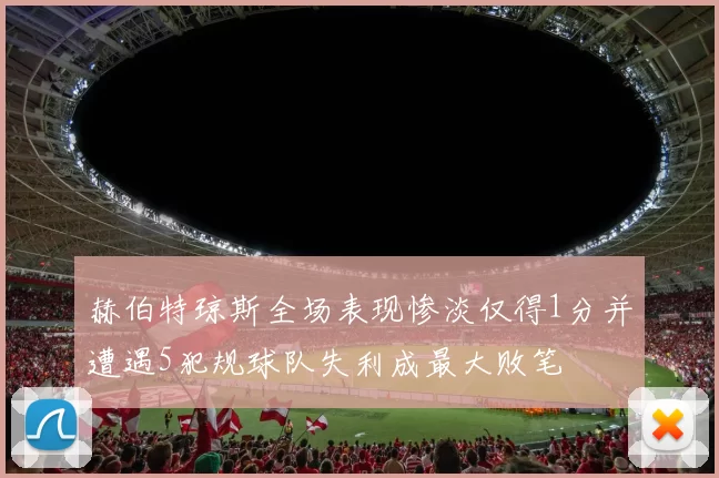 赫伯特琼斯全场表现惨淡仅得1分并遭遇5犯规球队失利成最大败笔