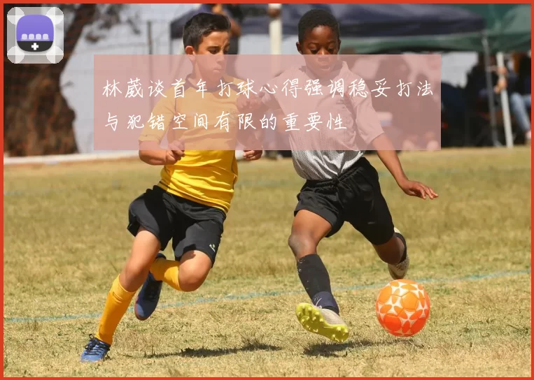 林葳谈首年打球心得强调稳妥打法与犯错空间有限的重要性