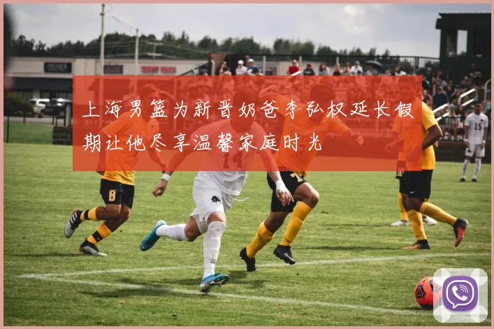 上海男篮为新晋奶爸李弘权延长假期让他尽享温馨家庭时光