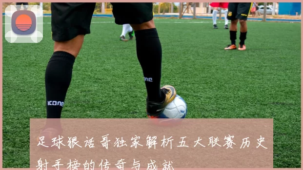 足球狠话哥独家解析五大联赛历史射手榜的传奇与成就