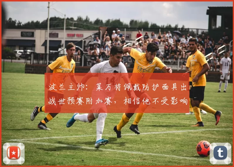 波兰主帅：莱万将佩戴防护面具出战世预赛附加赛，相信他不受影响