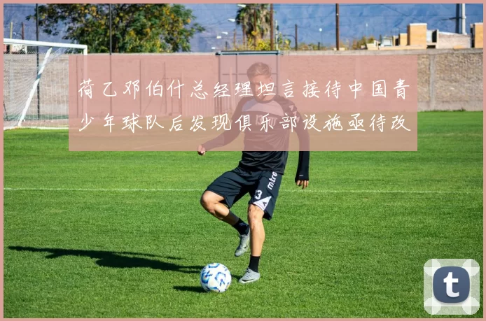 荷乙邓伯什总经理坦言接待中国青少年球队后发现俱乐部设施亟待改善