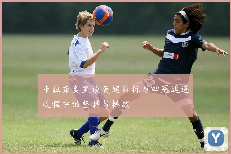 卡拉菲奥里谈英超目标与四冠追逐过程中的坚持与挑战