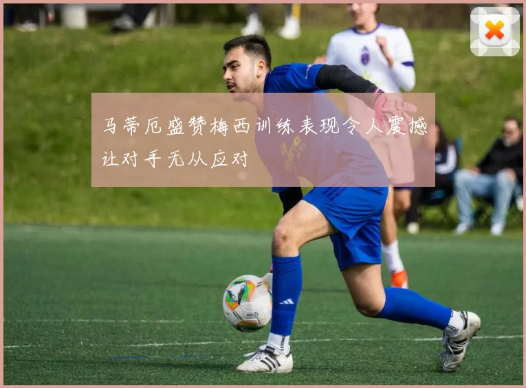 马蒂厄盛赞梅西训练表现令人震撼让对手无从应对