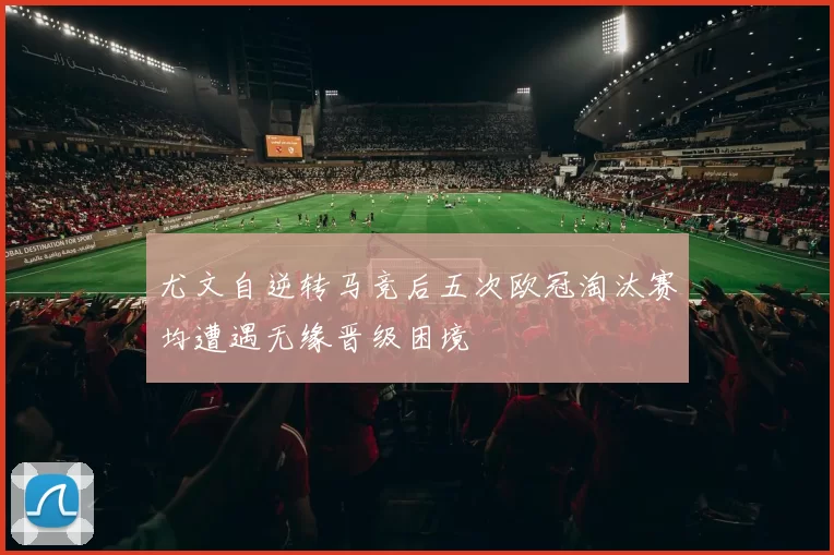 尤文自逆转马竞后五次欧冠淘汰赛均遭遇无缘晋级困境