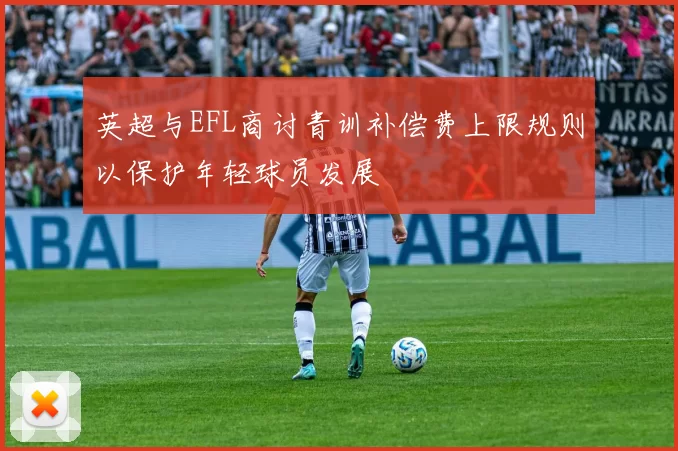 英超与EFL商讨青训补偿费上限规则以保护年轻球员发展